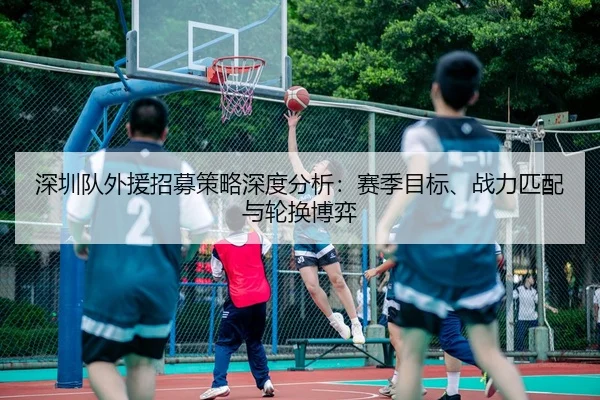 深圳队外援招募策略深度分析：赛季目标、战力匹配与轮换博弈